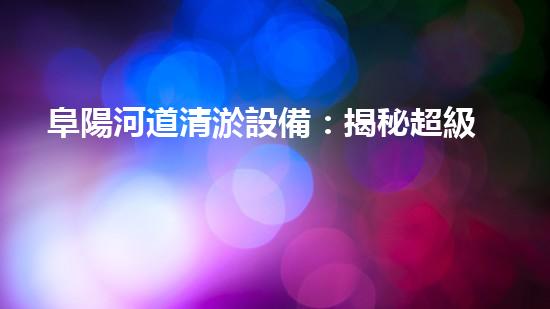 阜陽河道清淤設備：揭秘超級神器，讓河流重煥生機！